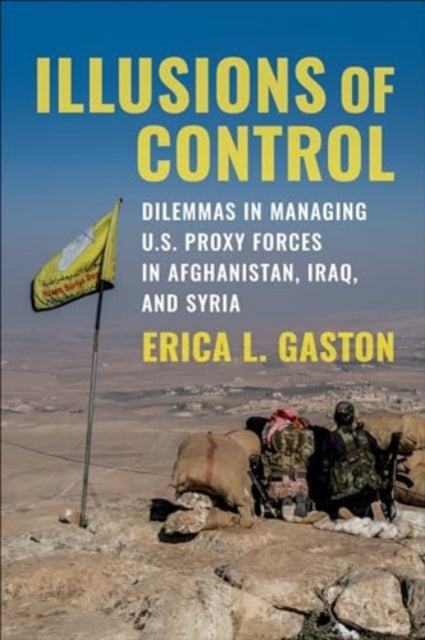 Illusions of Control : Dilemmas in Managing U.S. Proxy Forces in Afghanistan, Iraq, and Syria - 9780231210133